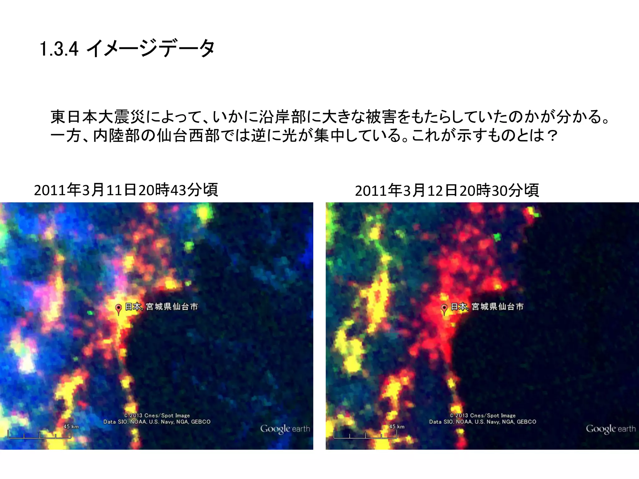 1.3.4 イメージデータ	


 東日本大震災によって、いかに沿岸部に大きな被害をもたらしていたのかが分かる。	
  
 一方、内陸部の仙台西部では逆に光が集中している。これが示すものとは？	


2011年3月11日20時43分頃	
     2011年3月12日20時30分頃	
  
 