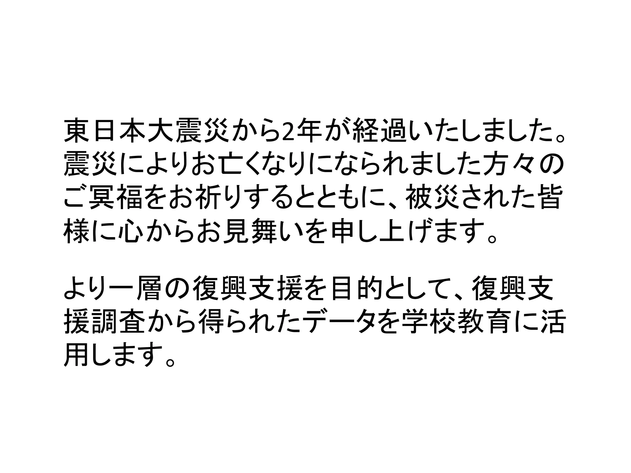 東日本大震災から2年が経過いたしました。
震災によりお亡くなりになられました方々の
ご冥福をお祈りするとともに、被災された皆
様に心からお見舞いを申し上げます。 	

より一層の復興支援を目的として、復興支
援調査から得られたデータを学校教育に活
用します。	
 