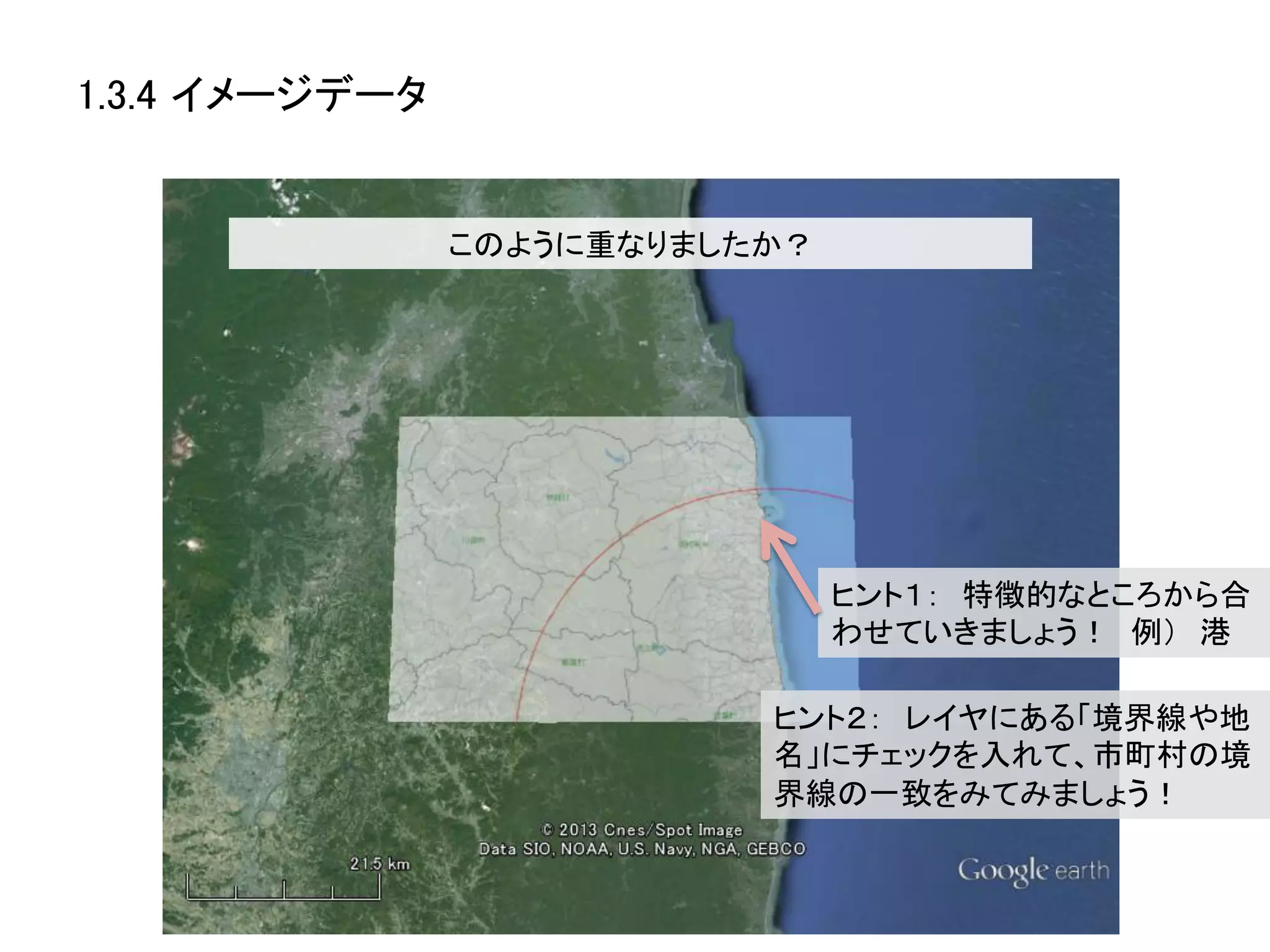 1.3.4 イメージデータ	


              このように重なりましたか？	




                                ヒント１：　特徴的なところから合
                                わせていきましょう！　例）　港	
  

                          ヒント２：　レイヤにある「境界線や地
                          名」にチェックを入れて、市町村の境
                          界線の一致をみてみましょう！	
  
 