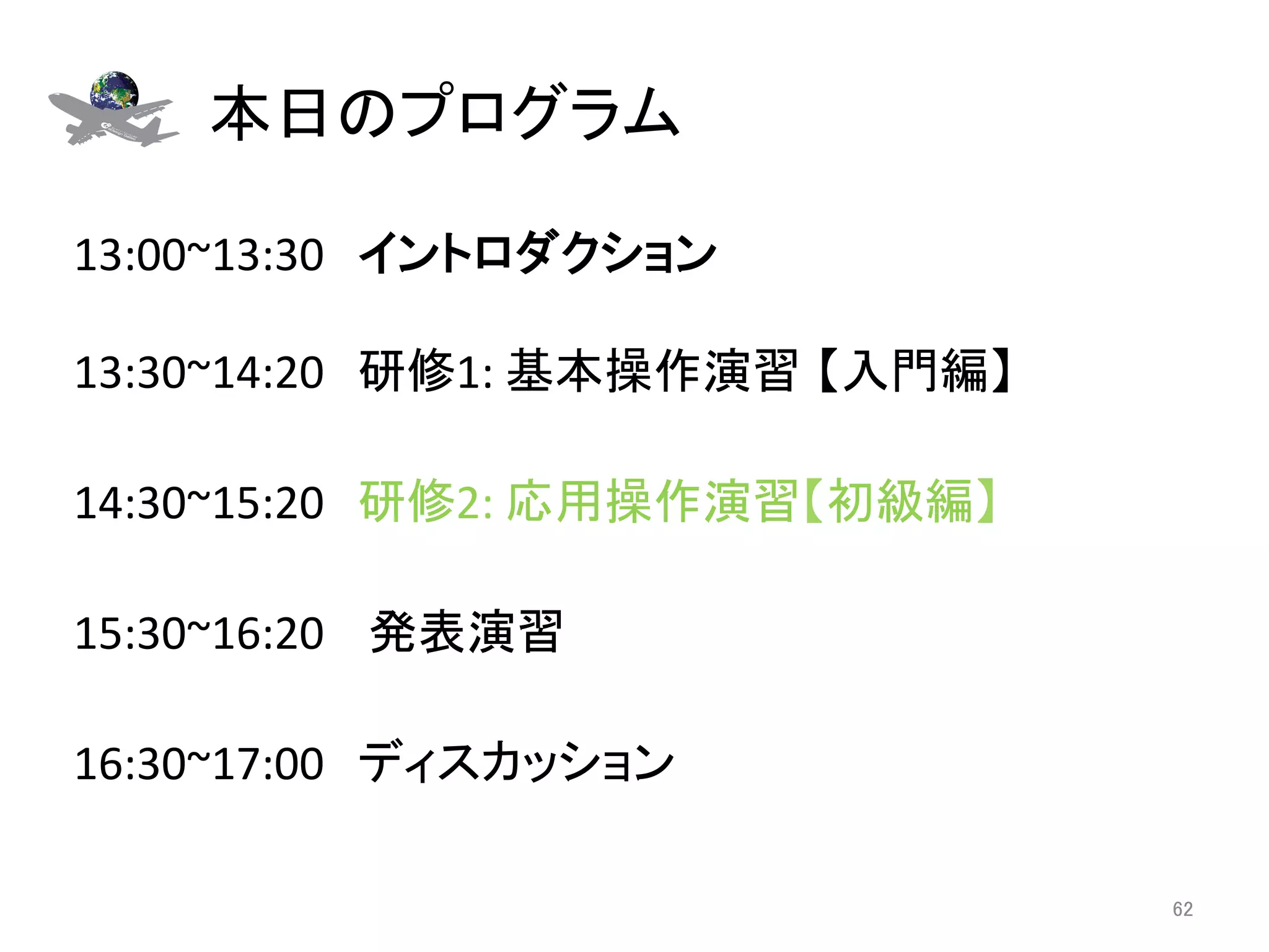 本日のプログラム	

13:00~13:30　イントロダクション 
	
13:30~14:20　研修1:	
  基本操作演習 【入門編】	
  
	
14:30~15:20　研修2:	
  応用操作演習【初級編】	
	
15:30~16:20	
  　発表演習	
  
	
16:30~17:00　ディスカッション	

                                       62	
 