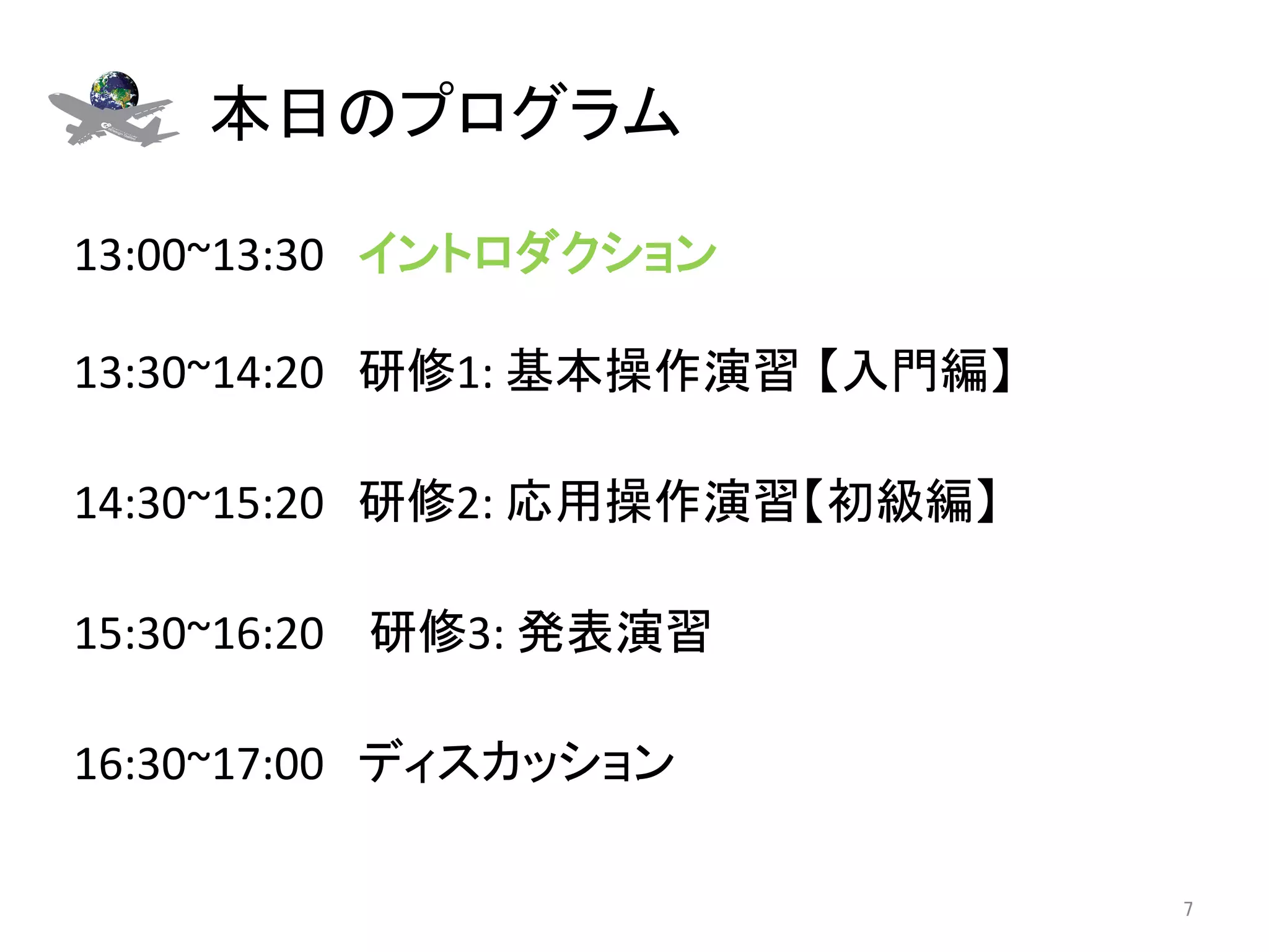 本日のプログラム	

13:00~13:30　イントロダクション 
	
13:30~14:20　研修1:	
  基本操作演習 【入門編】	
  
	
14:30~15:20　研修2:	
  応用操作演習【初級編】	
	
15:30~16:20	
  　研修3:	
  発表演習	
	
16:30~17:00　ディスカッション	

                                       7	
 