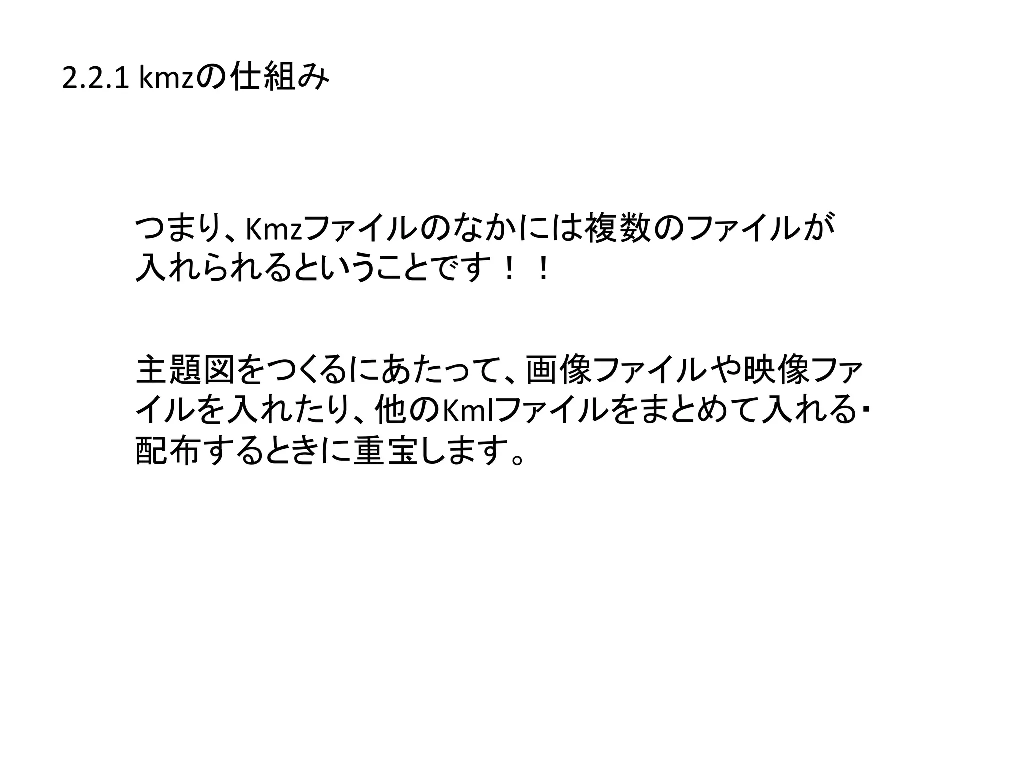 2.2.1	
  kmzの仕組み	
  



     つまり、Kmzファイルのなかには複数のファイルが	
  
     入れられるということです！！	
  

     主題図をつくるにあたって、画像ファイルや映像ファ
     イルを入れたり、他のKmlファイルをまとめて入れる・
     配布するときに重宝します。	
  
 