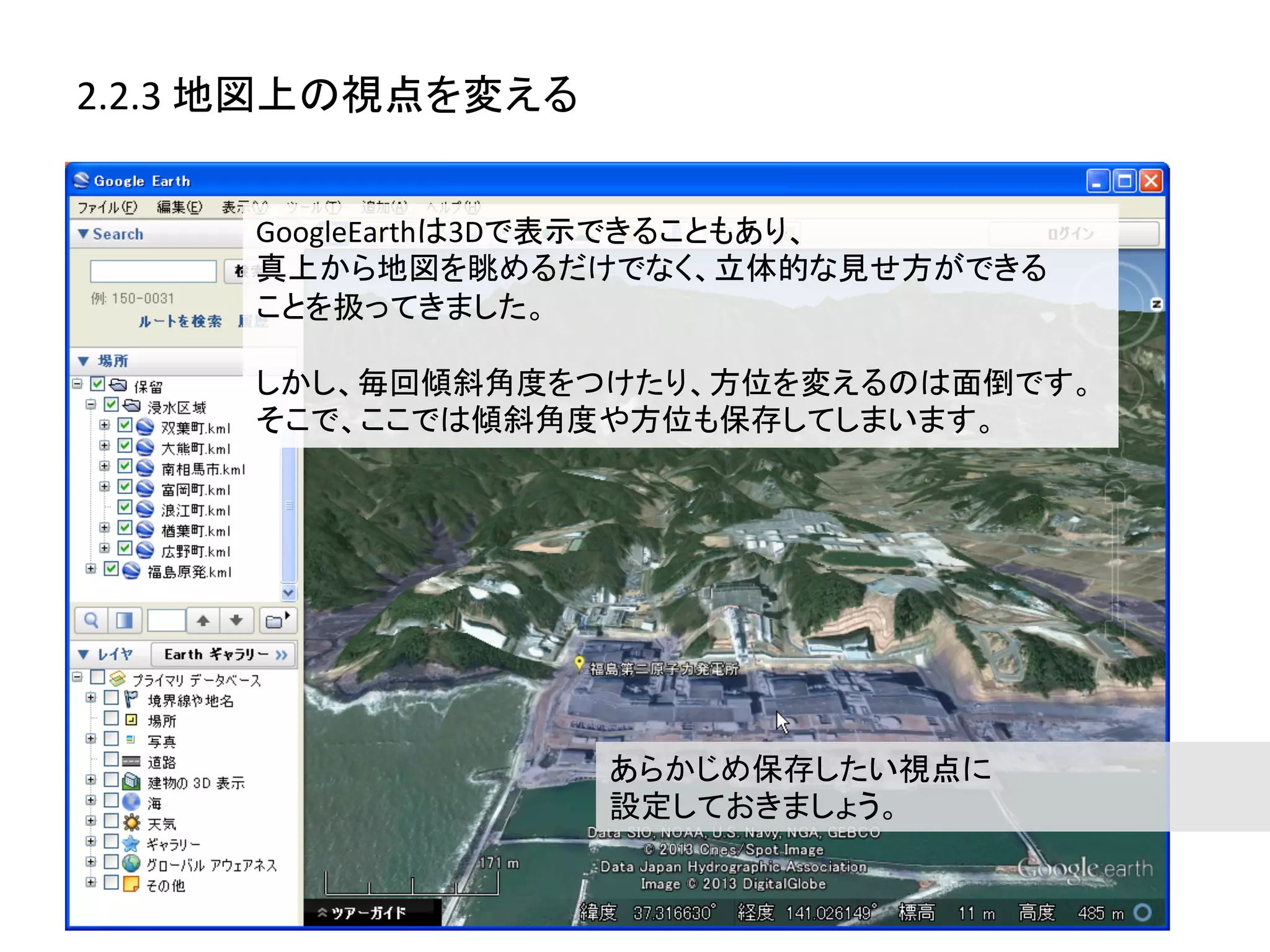 2.2.3	
  地図上の視点を変える	
  


        GoogleEarthは3Dで表示できることもあり、	
  
        真上から地図を眺めるだけでなく、立体的な見せ方ができる	
  
        ことを扱ってきました。	
  
        	
  
        しかし、毎回傾斜角度をつけたり、方位を変えるのは面倒です。
        そこで、ここでは傾斜角度や方位も保存してしまいます。	
  




                          あらかじめ保存したい視点に	
  
                          設定しておきましょう。	
  
 