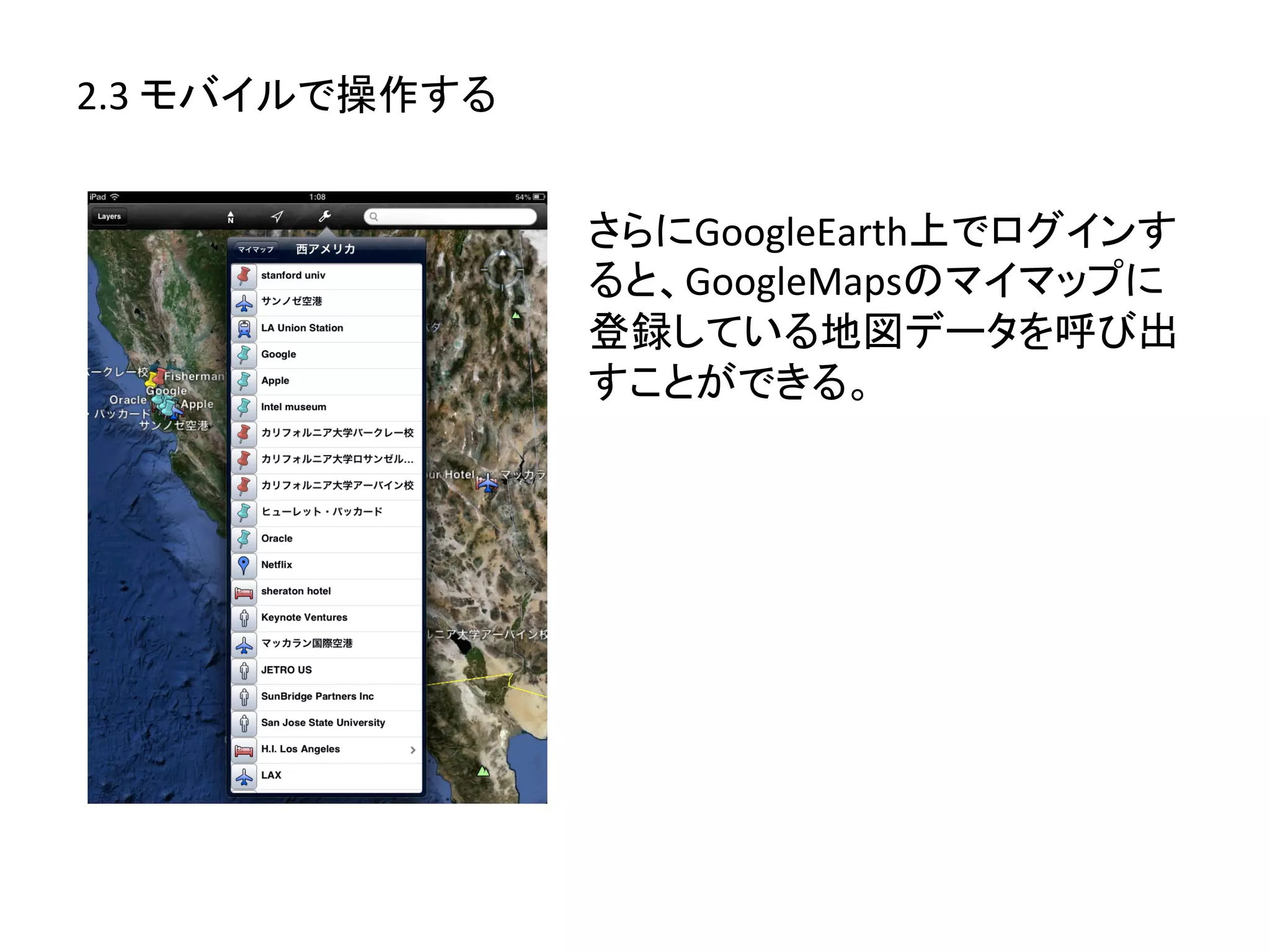 2.3	
  モバイルで操作する	
  


                       さらにGoogleEarth上でログインす
                       ると、GoogleMapsのマイマップに
                       登録している地図データを呼び出
                       すことができる。	
  
 
