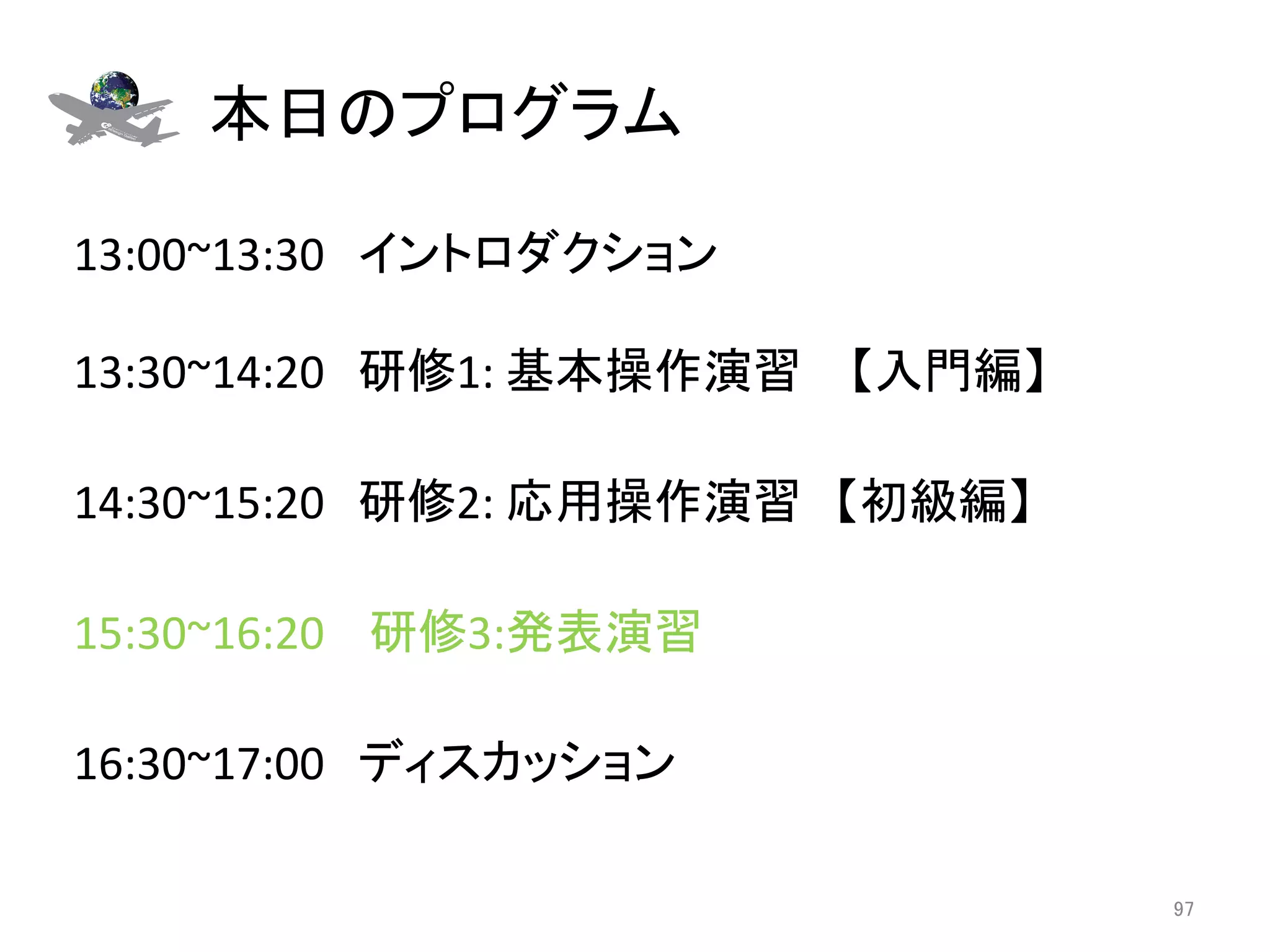 本日のプログラム	

13:00~13:30　イントロダクション 
	
13:30~14:20　研修1:	
  基本操作演習 　【入門編】	
  
	
14:30~15:20　研修2:	
  応用操作演習　【初級編】	
	
15:30~16:20	
  　研修3:発表演習	
  
	
16:30~17:00　ディスカッション	

                                        97	
 