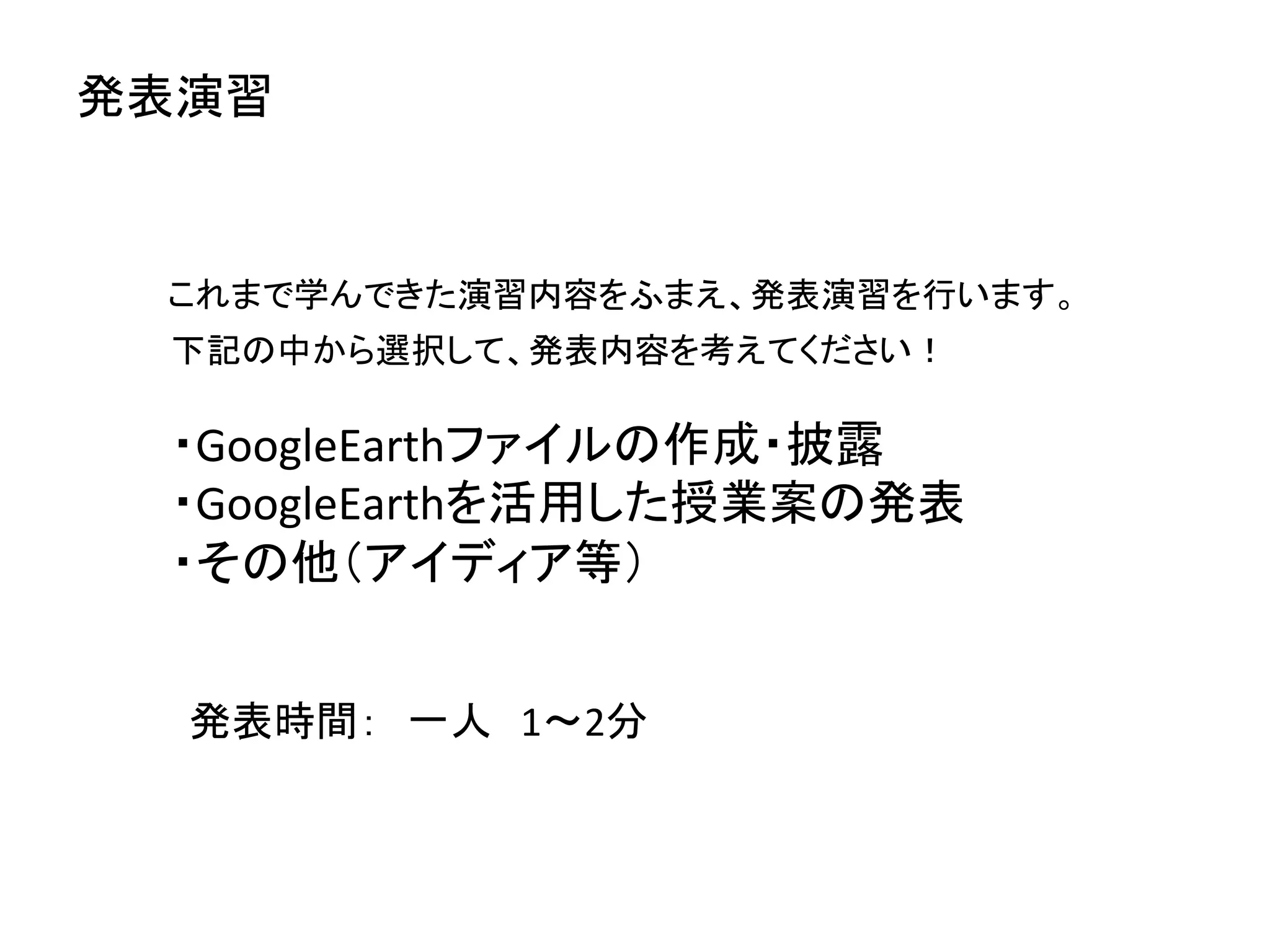 発表演習	


  これまで学んできた演習内容をふまえ、発表演習を行います。	
  
  下記の中から選択して、発表内容を考えてください！	
  
  	
  
  ・GoogleEarthファイルの作成・披露	
  
  ・GoogleEarthを活用した授業案の発表	
  
  ・その他（アイディア等）	
  


   発表時間：　一人　1〜2分	
  
 