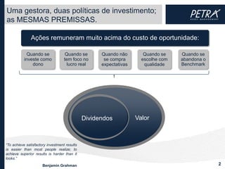 Uma gestora, duas políticas de investimento;
as MESMAS PREMISSAS.

               Ações remuneram muito acima do custo de oportunidade:

             Quando se              Quando se       Quando não        Quando se    Quando se
           investe como            tem foco no       se compra       escolhe com   abandona o
               dono                  lucro real     expectativas      qualidade    Benchmark




                                              DividendosValor      Valor



“To achieve satisfactory investment results
is easier than most people realize; to
achieve superior results is harder than it
looks.”
                      Benjamin Grahman                                                          2
 