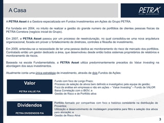 A Casa
A PETRA Asset é a Gestora especializada em Fundos Investimentos em Ações do Grupo PETRA.

Foi fundada em 2004, no intuito de realizar a gestão do grande numero de portfólios de clientes pessoas físicas da
PETRA Corretora (negócio inicial do Grupo).

Em 2007, a PETRA Asset passou por um processo de reestruturação, no qual consolidou-se uma nova arquitetura
organizacional, focada em prover o fortalecimento de diretrizes, controles e filosofia de investimento.

Em 2009, entendeu-se a necessidade de ter uma pessoa dedica ao monitoramento do risco de mercado dos portfólios.
Contratado então um gestor dedicado a área, que desenvolveu desde então todos sistemas proprietários de relatórios e
monitoramento de riscos.

Baseada na escola Fundamentalista, a PETRA Asset utiliza predominantemente preceitos do Value Investing na
abordagem dos seus investimentos.

Atualmente conta uma única estratégia de investimento, através de dois Fundos de Ações:

                                    Fundo com foco de Longo Prazo;
             Valor                  Processo de seleção de ativos bem definido e investigativo pela equipe de gestão;
                                    Foco da análise em empresas e não em ações – “Value Investing” – Fundo de VALOR
         PETRA VALUE FIA            Baixa Correlação com o IBOV; e
                                    Gestão de Risco e de Portfólio ativa


                                    Portfólio formado por companhias com foco e histórico consistente na distribuição de
        Dividendos                  Proventos;
                                    Utilização e desenvolvimento de modelagem proprietária para filtro e seleção dos ativos
       PETRA DIVIDENDOS FIA         para alocação; e
                                    Gestão de Risco Ativa
                                                                                                                              3
 