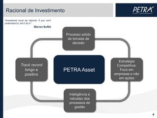 Racional de Investimento
“Investment must be rational; if you can’t
understand it, don’t do it.”
                          Warren Buffet


                                             Processo sólido
                                              de tomada de
                                                 decisão




                                                                  Estratégia
              Track record                                       Competitiva:
                longo e                      PETRA Asset          Foco em
                positivo                                        empresas e não
                                                                  em ações



                                               Inteligência e
                                               robustez dos
                                               processos de
                                                   gestão

                                                                                 4
 