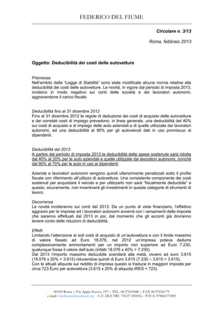 FEDERICO DEL FIUME
00183 Roma – Via Appia Nuova, 197 – TEL. 06.97610486 – FAX 06.97656179
e-mail: f.delfiume@studioad.org - C.F. DLF FRC 75C07 H501G - P.IVA: 07806171000
Circolare n. 3/13
Roma, febbraio 2013
Oggetto: Deducibilità dei costi delle autovetture
Premessa
Nell’ambito della “Legge di Stabilità” sono state modificate alcune norme relative alla
deducibilità dei costi delle autovetture. Le novità, in vigore dal periodo di imposta 2013,
incidono in modo negativo sui conti delle società e dei lavoratori autonomi,
aggravandone il carico fiscale.
Deducibilità fino al 31 dicembre 2012
Fino al 31 dicembre 2012 le regole di deduzione dei costi di acquisto delle autovetture
e dei correlati costi di impiego prevedono, in linea generale, una deducibilità del 40%
sui costi di acquisto e di impiego delle auto aziendali e di quelle utilizzate dai lavoratori
autonomi, ed una deducibilità al 90% per gli autoveicoli dati in uso promiscuo ai
dipendenti.
Deducibilità dal 2013
A partire dal periodo di imposta 2013 la deducibilità delle spese sostenute sarà ridotta
dal 40% al 20% per le auto aziendali e quelle utilizzate dai lavoratori autonomi, nonché
dal 90% al 70% per le auto in uso ai dipendenti.
Aziende e lavoratori autonomi vengono quindi ulteriormente penalizzati sotto il profilo
fiscale con riferimento all’utilizzo di autovetture. Una consistente componente dei costi
sostenuti per acquistare il veicolo e per utilizzarlo non sarà “fiscalmente deducibile” e
questo, sicuramente, non incentiverà gli investimenti in queste categorie di strumenti di
lavoro.
Decorrenza
Le novità incideranno sui conti del 2013. Da un punto di vista finanziario, l’effettivo
aggravio per le imprese ed i lavoratori autonomi avverrà con i versamenti delle imposte
che saranno effettuati dal 2013 in poi, dal momento che gli acconti già dovranno
tenere conto delle riduzioni di deducibilità.
Effetti
Limitando l’attenzione ai soli costi di acquisto di un’autovettura e con il limite massimo
di valore fissato ad Euro 18.076, nel 2012 un’impresa poteva dedurre
complessivamente ammortamenti per un importo non superiore ad Euro 7.230,
qualunque fosse il valore dell’auto (infatti 18.076 x 40% = 7.230).
Dal 2013 l’importo massimo deducibile scenderà alla metà, ovvero ad euro 3.615
(18.076 x 20% = 3.615) riducendosi quindi di Euro 3.615 (7.230 – 3.615 = 3.615).
Con le attuali aliquote sul reddito di impresa questo si traduce in maggiori imposte per
circa 723 Euro per autovettura (3.615 x 20% di aliquota IRES = 723).
 