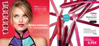 ¡NUEVO!




                                                                                                                                                                                                                                                               ry
                                                                                                                                                                                                                                                             er
                                                      El 82% de las mujeres




                                                                                                                                                                                                                                                             pB
                        Almond




                                                                                                                                                                                                                                                          ee
                                                                                                                                                                             e
             Vibr ant                                                                                                                                               g Ro s
                                                                                                                                                         Strik in




                                                                                                                                                                                                                                                         D
     26569
                                                                                                                                                 26571




                                                                                                                                                                                                                                                         3
                                                      preﬁeren el Lápiz




                                                                                                                                                                                                                                                      57
                                                                                                                                                                                                                                                    26
                                                                                                                                                                                                                         nd
                                                       de Labios Impact                                                                                                                              ibr
                                                                                                                                                                                                           ant
                                                                                                                                                                                                               A   lmo


                                                       a su barra de labios
                                                                                                                                                                                                 V
                                                                                                                                                                                              69
                                                                                                                                                                                       2   65
                       p ac t
             Pink Im
     26570
                                                             habitual*                                                                                                                                                                     Color
                                                                                                                                                                                                                                             Brillo
     26571
           Strik in   g Rose
                                                                                                                                               Fórmula
                                                                                                                                              hidratante
                                                                                                                                                                                                                                       Hidratación
                                                                                                                                              con Vitamina E                                                                             Precisión
                                                                                                                                                                                                                                                        ¡4 en 1!
                        Re d
             E lec tric
     26572




                                                                                                                                                                                  ct
                                                 Color intenso




                                                                                                                                                                                 mpa
                                                                                                                                                                             ink I
                                                                                                                                                                           70 P
                                                 en una pasada




                                                                                                                                                                       2 65
             Dee p B
                       err y                                                                                                                                                                                                  Lip Impact Crayon
     26573                                                                                                                                                                                                                    Lápiz de Labios Impact
                                                      Cubre intensamente tus labios                                                                                                                                           Lápiz de labios de suave textura que se desliza
                                                                                                                                                                                                                              suavemente para una sencilla aplicación. Fácil de
                                                   y evita sus deshidratación con los                                                                                                                                         llevar. Fórmula hidratante de acabado sedoso




                                                                                                                                   Che rr y
                                                                                                                                                                                                                              que previene la sequedad de los labios y cubre
                                                   nuevos Lápices de Labios Impact.                                                                                                                                           intensamente con sus 6 tonos disponibles. 3.9 g.




                                                                                                                                 Intense
     26574
           Inten   se Che
                                rr y
                                                                                                                                                                                                                                                                  13,95€




                                                                                                                                26574
                                                                                                           26572 Electric Red
                                                                                                                                                                                                                               Exclusiva
                                                                                                                                                                                                                               OFERTA DE
La modelo lleva: Lápiz de Labios Impact
                                                                                                                                                                                                                               LANZAMIENTO

                                                                                                                                                                                                                                             8,95€
26571 Striking Rose , Maquillaje Studio Artist
SPF 15 Oriﬂame Beauty 22908 Fair Nude ,
Colorete Perfect Oriﬂame Beauty 21651
Glowing Peach , Máscara de Pestañas Hyper
Stretch 24306 Black .                                           *Test de consumo realizado en 90 mujeres

30     color
 