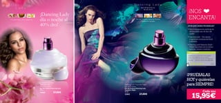 ¡NOS
                                            ¡Dancing Lady
        Orquídea Sharry, Pera,Ylang Ylang   día o noche al                                Flor de Azafrán, Dama de Noche,
                                                                                                 Madera de Sándalo
                                                                                                                             ENCANTA!
                                            40% dto!                                                                        ¿POR QUÉ DEBES PROBARLAS?
                                                                                                                            • Son la combinación perfecta de
                                                                                                                              aromas para usar de día y de
                                                                                                                              noche.
                                                                                                                            • Dancing Lady – Una alegre
                                                                                                                              y explosiva combinación ﬂoral
                                                                                                                              y afrutada.
                                                                                                                            • Dancing Lady Hypnotic Night –
                                                                                                                              Déjate hipnotizar por su aroma
                                                                                                                              atrevido, intenso y seductor.
                                                                                                                            TU OPINIÓN*
                                                                                                                            ¡Desde que mis clientas la han probado
                                                                                                                            están encantadísimas con su aroma!
                                                                                                                            Se ha convertido en una de mis fragancias
                                                                                                                            favoritas… ¡para las noches más especiales!
                                                                                                                                                                       La ur a ,
                                                                                                                                                                      España

                                                                                                                              *194 valoraciones alrededor del mundo




                                                                                                                            ¡PRUÉBALAS
                                                                                                                            HOY y quiérelas
                                            Dancing Lady
                                            Eau de Toilette
                                                                           Dancing Lady Hypnotic Night
                                                                           Eau de Toilette
                                                                                                                            para SIEMPRE!
                                            Eau de Toilette Dancing Lady   Eau de Toilette Dancing Lady
                                            50 ml.                         Hypnotic Night
                                                              27,00€       50 ml.                                                                          Cada una
                                                                                                                                 15,95€
                                            15865
                                                                           23842              27,00€

82   fragancias
 