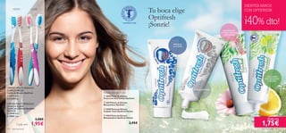 DIENTES SANOS
      MEDIO               SUAVE
                                                                              Tu boca elige                                            CON OPTIFRESH

                                                                              Optifresh
                                
                                                             CONTIENE FLÚOR

                                                                              ¡Sonríe!                                                 ¡40% dto!
                                                                                                                   PROPIEDADES
                                                                                                                 ANTIBACTERIANAS
                                                                                                                    NATURALES      
                                                                                                                                                                



                                                                              
                                                                                      PREVIENE                   
                                                                                      LA CARIES




                                                                                                                                                    CON LIMÓN
                                                                                                                                                  BLANQUEADOR
                                                                                                                                                     NATURAL


CERDAS MULTI-ÁNGULO,
DUREZA MEDIA                                                                                      BLANQUEADORA
Cepillo de Dientes Optifresh             Pasta de Dientes 75 ml
 11273 Azul                              20369 Pasta de Dientes
 13729 Rojo                             Protección Anti-Caries Optifresh

                                          20370 Pasta de Dientes
CERDAS MULTI-ÁNGULO,                     Blanquedora Optifresh
DUREZA SUAVE
Cepillo para Dientes Sensibles            24209 Pasta de Dientes
Optifresh                                Cuidado Total Optifresh Herbal
 15908 Rosa
 15905 Azul                              24210 Pasta de Dientes
                                         Blanqueadora Optifresh Herbal
                                 3,00€                                                                                                               Cada una

          Cada uno        1,95€                                     2,95€                                                                      1,75€
102   aseo personal                                                                                                                            aseo personal   103
 