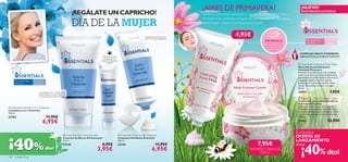 ¡AIRES DE PRIMAVERA!                                                      ¡NUEVO!
                                                                  ¡REGÁLATE UN CAPRICHO!                                                                      Siente tu piel fresca, hidratada y nutrida en profundidad con su
                                                                                                                                                                                                                                        EXISTENCIAS LIMITADAS




                                                                  DÍA DE LA MUJER
                                                                                                                                                              fórmula multi-vitaminas enriquecida con extracto de Equinácea.
                                                                                                                                                              ¡Adelántate y siente la primavera en tu piel!



                                                                                                                                Limpieza profunda de la
                                                                                                                                                                                     4,95€                                                 FORMULAS DELICADAS, ¡APLÍCALAS CON AMOR!

                                                                                                                                 piel con acción exfoliante
                                                  
                                                                                                                                                                                                           ¡PRUÉBALA!                        Para todo tipo          Para todas
                                                                                                                                                                                                          Desliza la muñeca                 de pieles               las edades
                                                                                                                                                                                                          sobre los productos
                                                                                                                                                                                                            y disfruta de su
                                                                                                                                                                                                                 aroma.
                                                                                                                                                                                                                                      COMPLEJO MULTI-VITAMINAS
                                                                                           Contorno de ojos                                                                                                                           DERMATOLÓGICAMENTE TESTADO
                                                                                             sin fragancia y
                                                                                          oftalmológicamente
                                                                                                 testado
                                                                                                                                                                                                                                      Essentials Hydrating Face Mask
                                                                                                                                                                                                                                    Mascarilla Facial Hidratante
                                                                                                                                                                                                                                     Essentials Primavera
                                                                                                                                                                                                                                     Fórmula ultra-hidratante con complejo
                                                                                                                                                                                                                                     multi-vitaminas y extracto de Equinácea
                                                                                                                                                                                                                                     que hidrata en profundidad la piel tirante
      Para todo tipo   Para todas                                                                                                                                                                                                    y apagada. Aplicar una ﬁna capa de
      de pieles        las edades                                                                                                                                                                                                    producto 1–2 veces por semana, dejar
                                                                                                                                                                                                                                     actuar 10 minutos y aclarar con agua.
                                                                                                                                                                                                                                     50 ml.
                            Limpiadora 3 en 1 que limpia,                                                                                                                                                                            24903                                7,95€
                           nutre e hidrata tu piel. ¡Esencial
                            en tu rutina de belleza diaria!
                                                                                                                                                                                                                                      Essentials Multi-Purpose Cream
                                                                                                                                                                                                                                     Crema Hidratante Multi-Beneﬁcios
                                                                                                                                                                                                                                     Essentials Primavera
 Essentials Gentle 3-in-1 Cleanser                                                                                                                                                                                                  Crema hidratante para cara y cuerpo
                                                                                                                                                                                                                                     formulada con complejo multi-vitaminas
Limpiadora 3 en 1 Essentials                                                                                                                                                                                                         y extracto de Equinácea suavizante. Deja
150 ml.                                                                                                                                                                                                                              tu piel intensamente nutrida e hidratada.
23753                               11,95€                                                                                                                                                                                           150 ml.

                                6,95€                                                                                                                                                                                           
                                                                                                                                                                                                                                     24902                             13,95€

                                                                                                                                                                                                                                    Exclusiva
                                                           Essentials Eye Contour Gel                      Essentials Daily Scrub Cleanser
                                                                                                                                                                                                                                    OFERTA DE

¡40%
                                                          Contorno de Ojos en Gel Essentials               Limpiadora Exfoliante Essentials
                                                          15 ml.                                           100 ml.                                                                                                                  LANZAMIENTO
                                                                                                                                                                                                      7,95€
                                                                                                                                                                                                                                       ¡40% dto!
                                                          23749                              6,95€         23744                             11,95€                                                                                 ¡Hasta
                                    dto!                                               3,95€                                             6,95€                                                  TAMAÑO GRANDE
                                                                                                                                                                                                    150 ml
146   cuidado facial
 