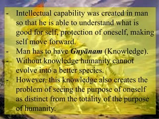 - Intellectual capability was created in man
so that he is able to understand what is
good for self, protection of oneself, making
self move forward.
- Man has to have Gnyānam (Knowledge).
- Without knowledge humanity cannot
evolve into a better species.
- However, this knowledge also creates the
problem of seeing the purpose of oneself
as distinct from the totality of the purpose
of humanity.
 