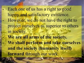 - Each one of us has a right to good
happy and satisfactory existence.
- However, we do not have the right to
project ourselves as superior to others
in society.
- We are all arms of the society.
- We shall perform and take ourselves
and the society (humanity itself)
forward through our work.
 