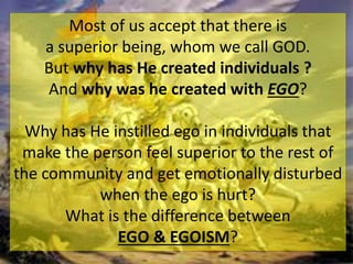 Most of us accept that there is
a superior being, whom we call GOD.
But why has He created individuals ?
And why was he created with EGO?
Why has He instilled ego in individuals that
make the person feel superior to the rest of
the community and get emotionally disturbed
when the ego is hurt?
What is the difference between
EGO & EGOISM?
 