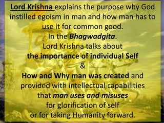 Lord Krishna explains the purpose why God
instilled egoism in man and how man has to
use it for common good.
In the Bhagwadgita.
Lord Krishna talks about
the importance of individual Self
&
How and Why man was created and
provided with intellectual capabilities
that man uses and misuses
for glorification of self
or for taking Humanity forward.
 