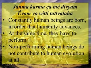 Janma karma ça mé divyam
Évam yo vétti tattvataha
• Constantly human beings are born,
in order that humanity advances.
• At the same time, they have to
perform.
• Non-performing human beings do
not contribute to human evolution
at all.
 