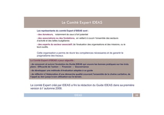 Le Comité Expert IDEAS
Les représentants du comité Expert d’IDEAS sont :
- des donateurs, notamment de ceux à fort potentiel
- des associations ou des fondations, en veillant à couvrir l’ensemble des secteurs
d’activité et des tailles budgétaires
- des experts du secteur associatif, de l’évaluation des organisations et des missions, ou le
leurs audits.
Cette organisation a permis de réunir les compétences nécessaires et de garantir le
pragmatisme des travaux.
IDEAS 10
Le Comité Expert d’IDEAS a pour objectifs :
- de concevoir et suivre l’évolution du Guide IDEAS qui couvre les bonnes pratiques sur les trois
plans : Efficacité de l’action – Financier – Gouvernance
- de développer une méthode d’évaluation adaptée à ce guide
- de réfléchir à l’élaboration d’une démarche qualité couvrant l’ensemble de la chaîne caritative, de
l’appel au don jusqu’à son utilisation sur le terrain.
Le comité Expert créé par IDEAS a fini la rédaction du Guide IDEAS dans sa première
version à l ’automne 2008.
 
