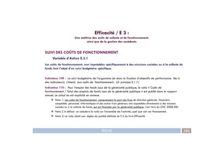 Efficacité / E 3 :
Une maîtrise des coûts de collecte et de fonctionnement,
ainsi que de la gestion des excédents
SUIVI DES COÛTS DE FONCTIONNEMENT
Variable d’Action E.3.1
Les coûts de fonctionnement, non imputables spécifiquement à des missions sociales ou à la collecte de
fonds font l’objet d’un suivi budgétaire spécifique.
Indicateur 109 : Le suivi budgétaire de l’organisme (et donc la fixation d’objectifs de performance liés à
IDEAS 103
Indicateur 109 : Le suivi budgétaire de l’organisme (et donc la fixation d’objectifs de performance liés à
des indicateurs) s’étend aux coûts de fonctionnement. (cf. principe E.1.1)
Indicateur 110 : Pour l’emploi des fonds issus de la générosité publique, le ratio « Coûts de
fonctionnement / Total des emplois de fonds issus de la générosité publique » est publié dans le rapport
annuel. Le calcul en est explicité en annexe.
Nota 1: Les coûts de fonctionnement comprennent la part des frais de direction générale, financière,
comptable, personnel, informatiques et des autres frais généraux non imputables directement à des missions
sociales ou à la collecte de fonds, qui est financée par la générosité publique. (voir Avis du CNC 2008-08)
Nota 2 A défaut on calculera le ratio sur l’ensemble de l’activité, quel que soit son financement.
Nota 3: Le ratio obéit aux règles de qualité définies en F.2 du livre Efficacité
 