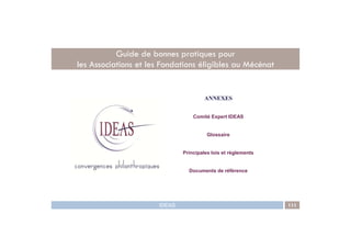 ANNEXES
Comité Expert IDEAS
Guide de bonnes pratiques pour
les Associations et les Fondations éligibles au Mécénat
IDEAS 111
Glossaire
Principales lois et règlements
Documents de référence
 