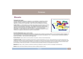 Cartographie des risques :
Document, généralement illustré par un diagramme, (par simplification, le diagramme lui-même)
permettant de décrire, d’analyser et de situer les principaux risques auxquels est confronté un
organisme, en fonction de leur impact (faible, moyen, fort) et de leur probabilité de survenance.
Conflit d’Intérêt : Un conflit d’intérêt est une situation dans laquelle une personne ayant un poste de
confiance, par exemple dirigeant d’association, a des intérêts professionnels ou personnels en
concurrence avec la mission qui lui est confiée. De tels intérêts en concurrence peuvent la mettre en
difficulté pour accomplir sa tâche avec impartialité. Même s’il n’ y a aucune preuve d’actes
préjudiciables, un conflit d’intérêt peut créer une apparence d’indélicatesse susceptible de miner la
confiance en la capacité de cette personne à assumer sa responsabilité ».
Glossaire
Annexes
IDEAS 113
Convention Règlementée (origine : droit des sociétés)
Toute convention intervenant directement ou par personne interposée entre la société et son directeur Général, l’un de ses directeurs généraux délégués, l’un
de ses administrateurs, l’un des actionnaires disposant d’une fraction de droits de vote supérieure à 10%, (..) doit être soumise à l’autorisation préalable du
conseil d’administration. Cette Convention est dite réglementée.
Fonction Elective : Mission confiée à la suite d’une élection. Par exemple : membre du Conseil d’Administration
Lucratif/ non lucratif : L’association (la fondation) ne doit pas être un moyen d’enrichissement (= de « lucre » ) pour les personnes qui en assurent la gouvernance. Ceci
n’empêche pas l’association d’avoir une gestion excédentaire, si les excédents ont vocation soit à être réinvestis et à favoriser les missions sociales, soit à pérenniser l’action
de l’association. En outre, l’administration fiscale considère qu’une association qui se comporte commercialement comme une entreprise (au niveau des Produits vendus,
des Prix pratiqués, du Public visé et de la Publicité = les 4 P) doit être soumise aux impôts commerciaux et ne peut délivrer de reçus fiscaux.
Népotisme (latin nepos = neveu) : Favoriser un membre de sa famille pour l’attribution d’un salaire, d’un revenu, d’un avantage, d’une décoration etc..
Quorum : Quote- part minimum d’électeurs votants pour autoriser la validité du résultat du scrutin.
confiance en la capacité de cette personne à assumer sa responsabilité ».
 