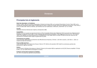 Principales lois et règlements
Statut des Associations et Fondations
Loi du 1er Juillet 1901 sur le Contrat d’Association // Décret du 16 Aout 1901 sur le contrat d’Association // Loi du 7 Aout 1991 sur le
contrôle des associations faisant appel à la générosité du Public // Arrêté du 30 juillet 1993 pris en application de la loi du 7 Aout 1991 //
Loi du 23 Juillet 1987 relatif au mécénat, aux fondations (et ses modifications ultérieures, notamment Loi du 4/7/90)
Fiscalité :
Instruction Direction Générale des Impôts du 18 décembre 2006
Comptabilité :
Articles L 123-12 et suivants du Code de Commerce // Plan Comptable Général selon Règlement 99-03 du Comité de la Règlementation
Comptable en date du 29 avril 1999 // Plan comptable des associations et fondations selon Règlement 99-01 du C.R.C. du 16 février
Annexes
IDEAS 118
Comptable en date du 29 avril 1999 // Plan comptable des associations et fondations selon Règlement 99-01 du C.R.C. du 16 février
1999 // Avis 2008-08 du Conseil National de la Comptabilité du 3 avril 2008 relatif au compte d’Emploi annuel des ressources des
associations et fondation faisant appel à la générosité du public
Commissariat aux comptes :
Loi du 03 Janvier 1984 relatif à la prévention des difficultés des entreprises // Articles L 225-38 et suivants, L 225-100 et L 820-1 et
suivants du Code de Commerce
Presse et délits de Presse :
Loi du 29 juillet 1881 sur la liberté de la Presse // Décret n°97-1065 du 20 novembre 1997 relatif à la commission paritaire des
publications et agences de presse
Fichiers :
Loi du 6 janvier 1978 dite Informatique et Liberté // Décret du 20 octobre 2005 en application Loi 6/1/78 // Norme simplifiée N° 48 de
la CNIL , du 7 juin 2005 (fichiers de prospects et clients)
Pratiques commerciales trompeuses et Publicité :
Art L 121-1 et suivant du code de la consommation
 