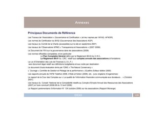 ANNEXES119
Principaux Documents de Référence
Les Travaux de l’Association « Gouvernance et Certification » (et leur reprise par l’AFAQ- AFNOR)
Les normes de Certification du BVQI (Gouvernance des Associations AGP)
Les travaux du Comité de la Charte (accessibles sur le site en septembre 2007)
Les travaux de l’Observatoire KPMG « Transparence et Associations » (2007 /2008)
Le Document de l’IFA sur la gouvernance dans les associations (2008)
Les normes officielles comptables, et en particulier
Le Plan Comptable Général défini par le Règlement 99-03 du C.R.C,.
Le Règlement 99-01 du CRC relatif aux comptes annuels des associations et fondations
Annexes
IDEAS 119
Le Règlement 99-01 du CRC relatif aux comptes annuels des associations et fondations
La Loi d’Orientation des Lois de Finances (L.O.L.F.)
seul document légal relatif aux définitions budgétaires et aux coûts par destination.
Le document d’auto-évaluation émis par l’ONG « The Nature Conservacy »
L’ Ouvrage « Contrôle de Gestion et Pilotage de la performance » (Guallino Editeur édition 2005)
Les rapports annuels de l’AFM Telethon 2006, d’Aide et Action (2006) etc.. (une vingtaine d’organismes)
Le rapport de la Cour des Comptes sur « La qualité de l’information financière communiquée aux donateurs… » (Octobre
2007).
Les travaux du Conseil National de la Comptabilité relatifs au Compte d’Emploi Annuel des Ressources des Associations
(2007) et l’avis conclusif (2008-08 du 13 avril 2008)
Le Rapport parlementaire d’information N° 134 (octobre 2008) sur les associations (Rapport Morange)
 