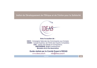 .
Institut de Développement de l’Ethique et de l’Action pour la Solidarité
IDEAS 122
.
Avec le soutien de :
Guide réalisé par le Comité Expert d’IDEAS
www.ideas.asso.fr info@ideas.asso.fr
CNCC : Compagnie Nationale des Commissaires aux Comptes
CSOEC : Conseil Supérieur de l’Ordre des Experts Comptables
CDC : Caisse des Dépôts et Consignations
BNPPARIBAS, Ecofi Investissement
Ministère de la Vie Associative
 