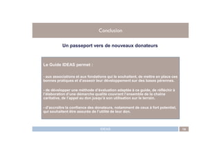 Le Guide IDEAS permet :
- aux associations et aux fondations qui le souhaitent, de mettre en place ces
Conclusion
Un passeport vers de nouveaux donateurs
IDEAS 16
- aux associations et aux fondations qui le souhaitent, de mettre en place ces
bonnes pratiques et d’asseoir leur développement sur des bases pérennes.
- de développer une méthode d’évaluation adaptée à ce guide, de réfléchir à
l’élaboration d’une démarche qualité couvrant l’ensemble de la chaîne
caritative, de l’appel au don jusqu’à son utilisation sur le terrain.
- d’accroître la confiance des donateurs, notamment de ceux à fort potentiel,
qui souhaitent être assurés de l’utilité de leur don.
 