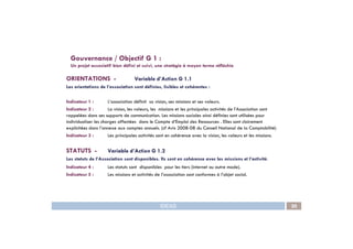 ORIENTATIONS - Variable d’Action G 1.1
Les orientations de l’association sont définies, lisibles et cohérentes :
Indicateur 1 : L’association définit sa vision, ses missions et ses valeurs.
Indicateur 2 : La vision, les valeurs, les missions et les principales activités de l’Association sont
rappelées dans ses supports de communication. Les missions sociales ainsi définies sont utilisées pour
individualiser les charges affectées dans le Compte d’Emploi des Ressources . Elles sont clairement
Gouvernance / Objectif G 1 :
Un projet associatif bien défini et suivi, une stratégie à moyen terme réfléchie
IDEAS 20
explicitées dans l’annexe aux comptes annuels. (cf Avis 2008-08 du Conseil National de la Comptabilité)
Indicateur 3 : Les principales activités sont en cohérence avec la vision, les valeurs et les missions.
STATUTS - Variable d’Action G 1.2
Les statuts de l’Association sont disponibles. Ils sont en cohérence avec les missions et l’activité.
Indicateur 4 : Les statuts sont disponibles pour les tiers (internet ou autre mode).
Indicateur 5 : Les missions et activités de l’association sont conformes à l’objet social.
 