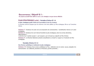 PLAN STRATEGIQUE (suite) - Variable d’Action G 1.4.
Le plan stratégique guide l’action de l’association à tous les niveaux:
La direction anime les équipes pour les informer et les faire adhérer au Plan stratégique. Elle en suit l’exécution
interne.
Indicateur 7 : Existence d’un plan et/ou de documents de communication / sensibilisation interne sur le plan
stratégique.
Indicateur 8 : Existence d’un suivi interne formalisé du plan stratégique, dans les services (directions,
Gouvernance / Objectif G 1 :
Un projet associatif bien défini et suivi, une stratégie à moyen terme réfléchie
IDEAS 22
Indicateur 8 : Existence d’un suivi interne formalisé du plan stratégique, dans les services (directions,
départements..) .
L’activité et les « résultats annuels » sont comparés par le Conseil aux objectifs du Plan d’Action :
Indicateur 9 : La Direction Générale présente annuellement au Conseil un rapport sur l’exécution du Plan
stratégique.
Variable d’Action G 1.5
Une Version synthétique et cohérente du plan stratégique :
Indicateur 10 : Existence d’une version synthétique du Plan, cohérente avec la version -source, adaptée à la
communication aux adhérents, donateurs et financeurs, parties prenantes…
 