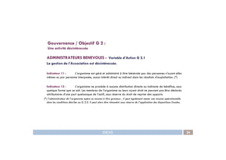 ADMINISTRATEURS BENEVOLES - Variable d’Action G 2.1
La gestion de l’Association est désintéressée.
Indicateur 11 : L’organisme est géré et administré à titre bénévole par des personnes n’ayant elles
mêmes ou par personne interposée, aucun intérêt direct ou indirect dans les résultats d’exploitation. (*)
Gouvernance / Objectif G 2 :
Une activité désintéressée
IDEAS 24
Indicateur 12 : L’organisme ne procède à aucune distribution directe ou indirecte de bénéfice, sous
quelque forme que ce soit. Les membres de l’organisme ou leurs ayant droit ne peuvent pas être déclarés
attributaires d’une part quelconque de l’actif, sous réserve du droit de reprise des apports.
(*) l’administrateur de l’organisme opère sa mission à titre gracieux ; il peut également mener une mission opérationnelle
dans les conditions décrites au G 2.5. Il peut alors être rémunéré sous réserve de l’application des dispositions fiscales.
 