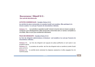 ACTIVITES COMMERCIALES - Variable d’Action G 2.2
Les activités de nature commerciale et à caractère lucratif sont encadrées. Elles participent à la
mission sociale et ne sont pas l’occasion de rémunérations indirectes.
Indicateur 13 : Les activités à caractère lucratif doivent s’inscrire dans la mission sociale et
contribuer à son développement. Elles doivent être cantonnées dans un secteur comptable ou
une filiale. Elles ne sont pas durablement déficitaires.
Gouvernance / Objectif G 2 :
Une activité désintéressée
IDEAS 25
FRAIS DES DIRIGEANTS - Variable d’Action G 2.3
Les frais des dirigeants (administrateurs et directeurs) sont encadrés et ne sont pas l’occasion de
rémunérations indirectes :
Indicateur 14 : Les frais des dirigeants sont appuyés de pièces justificatives et sont soumis à une
procédure interne.
Indicateur 15 : La procédure de contrôle des frais des dirigeants inclut un contrôle du comité d’audit
prévu en G.3.4.
Indicateur 16 : Le contrôle écarte notamment les dépenses somptuaires et celles engagées hors de
l’activité sociale.
 