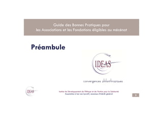 Préambule
Guide des Bonnes Pratiques pour
les Associations et les Fondations éligibles au mécénat
3
.
Institut de Développement de l’Ethique et de l’Action pour la Solidarité
Association à but non lucratif, reconnue d’intérêt général
 