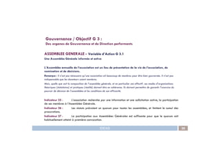 ASSEMBLEE GENERALE - Variable d’Action G 3.1
Une Assemblée Générale informée et active
L’Assemblée annuelle de l’association est un lieu de présentation de la vie de l’association, de
nomination et de décisions.
Remarque : Il n’est pas nécessaire qu’une association ait beaucoup de membres pour être bien gouvernée. Il n’est pas
Gouvernance / Objectif G 3 :
Des organes de Gouvernance et de Direction performants
IDEAS 30
indispensable que les donateurs soient membres.
Mais, quelle que soit la composition de l’assemblée générale, et en particulier son effectif, ses modes d’organisations
théoriques (statutaires) et pratiques (réalité) doivent être en cohérence; Ils doivent permettre de garantir l’exercice du
pouvoir de décision de l’assemblées et les conditions de son efficacité.
Indicateur 25 : L’association recherche par une information et une sollicitation active, la participation
de ses membres à l’Assemblée Générale.
Indicateur 26 : Les statuts prévoient un quorum pour toutes les assemblées, et limitent le cumul des
procurations.
Indicateur 27 : La participation aux Assemblées Générales est suffisante pour que le quorum soit
habituellement atteint à première convocation.
 