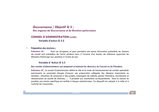 CONSEIL D’ADMINISTRATION (suite)
Variable d’action G 3.2
• Préparation des réunions :
Indicateur 34 : Sauf cas d’urgence, et pour permettre une bonne information préalable, les réunions
de conseil sont précédées de l’envoi plusieurs jours à l’avance d’un dossier de référence apportant les
éléments d’éclairage aux questions à l’ordre du jour.
Gouvernance / Objectif G 3 :
Des organes de Gouvernance et de Direction performants
IDEAS 34
éléments d’éclairage aux questions à l’ordre du jour.
Variable d ’Action G 3.3
Des comités d’administrateurs qui préparent et éclairent les décisions du Conseil ou du Président.
Indicateur 35 : Le conseil d’administration définit le rôle et le mode de fonctionnement de comités spécialisés
(permanents ou ponctuels) chargés d’assurer une préparation collégiale des décisions importantes ou
sensibles : allocation de ressources à des projets, campagnes de collecte, gestion financière, recrutements et
rémunérations du comité de direction, … Il procède aux nominations correspondantes. Dans la mesure du
possible, une mission spécifique est confiée à chaque administrateur. Ce dispositif est adapté à la taille et à
l’activité de l’association.
 