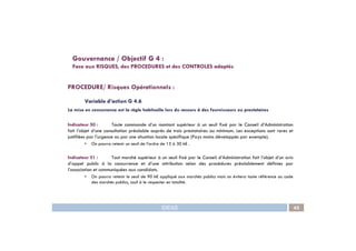 PROCEDURE/ Risques Opérationnels :
Variable d’action G 4.6
La mise en concurrence est la règle habituelle lors du recours à des fournisseurs ou prestataires
Indicateur 50 : Toute commande d’un montant supérieur à un seuil fixé par le Conseil d’Administration
Gouvernance / Objectif G 4 :
Face aux RISQUES, des PROCEDURES et des CONTROLES adaptés
IDEAS 45
Indicateur 50 : Toute commande d’un montant supérieur à un seuil fixé par le Conseil d’Administration
fait l’objet d’une consultation préalable auprès de trois prestataires au minimum. Les exceptions sont rares et
justifiées par l’urgence ou par une situation locale spécifique (Pays moins développés par exemple).
• On pourra retenir un seuil de l’ordre de 15 à 30 k€ .
Indicateur 51 : Tout marché supérieur à un seuil fixé par le Conseil d’Administration fait l’objet d’un avis
d’appel public à la concurrence et d’une attribution selon des procédures préalablement définies par
l’association et communiquées aux candidats.
• On pourra retenir le seuil de 90 k€ appliqué aux marchés publics mais on évitera toute référence au code
des marchés publics, sauf à le respecter en totalité.
 