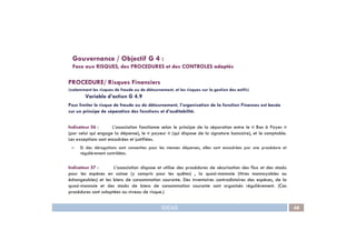 PROCEDURE/ Risques Financiers
(notamment les risques de fraude ou de détournement, et les risques sur la gestion des actifs)
Variable d’action G 4.9
Pour limiter le risque de fraude ou de détournement, l’organisation de la fonction Finances est basée
sur un principe de séparation des fonctions et d’auditabilité.
Indicateur 56 : L’association fonctionne selon le principe de la séparation entre le « Bon à Payer »
Gouvernance / Objectif G 4 :
Face aux RISQUES, des PROCEDURES et des CONTROLES adaptés
IDEAS 48
Indicateur 56 : L’association fonctionne selon le principe de la séparation entre le « Bon à Payer »
(par celui qui engage la dépense), le « payeur » (qui dispose de la signature bancaire), et le comptable.
Les exceptions sont encadrées et justifiées.
– Si des dérogations sont consenties pour les menues dépenses, elles sont encadrées par une procédure et
régulièrement contrôlées.
Indicateur 57 : L’association dispose et utilise des procédures de sécurisation des flux et des stocks
pour les espèces en caisse (y compris pour les quêtes) , la quasi-monnaie (titres monnayables ou
échangeables) et les biens de consommation courante. Des inventaires contradictoires des espèces, de la
quasi-monnaie et des stocks de biens de consommation courante sont organisés régulièrement. (Ces
procédures sont adaptées au niveau de risque.)
 