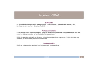 Les Valeurs d’IDEAS
Solidarité
En accompagnant les associations et les fondations, IDEAS contribue à améliorer l’aide délivrée à leurs
bénéficiaires, dans tous leurs domaines d'activité.
Professionnalisme
IDEAS apporte la plus grande vigilance à la qualité de ses accompagnements et s’engage à appliquer pour elle-
même les règles préconisées par son Guide des bonnes pratiques.
IDEAS 5
.
même les règles préconisées par son Guide des bonnes pratiques.
DEAS s'engage tout au long de sa démarche méthodologique auprès des organismes d’intérêt général et des
donateurs, en respectant la plus stricte confidentialité.
Indépendance
DEAS est une association apolitique, non confessionnelle et indépendante.
 