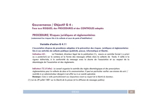 PROCEDURE/ Risques juridiques et réglementaires
(notamment les risques liés à la collecte et ceux de perte d’habilitation)
Variable d’action G 4.11
L’association dispose de procédures adaptées à la prévention des risques juridiques et réglementaires
liés à ses activités de collecte publique (publicité, presse, informatique et liberté).
Indicateur 62 : Le Président, directeur légal de la publication (1), assure un contrôle formel ( a priori
ou a posteriori) sur le contenu et la forme des messages utilisés dans la collecte de fonds. Il veille à la
Gouvernance / Objectif G 4 :
Face aux RISQUES, des PROCEDURES et des CONTROLES adaptés
IDEAS 51
ou a posteriori) sur le contenu et la forme des messages utilisés dans la collecte de fonds. Il veille à la
rigueur éditoriale, à la conformité du message avec la charte de l’association et au respect de la
déontologie de l’association et des règlements.
Indicateur 72 (cf infra) : Le conseil organise le contrôle des règles déontologiques et des prescriptions
règlementaires pour la collecte de dons et la communication. Il peut en particulier confier une mission de suivi /
contrôle à un administrateur désigné à cet effet ou à un comité spécialisé.
Remarque : Celui-ci veille particulièrement aux dispositions visant au respect de la liberté du donateur.
(1) Loi du 29 juillet 1881 sur la liberté de la presse (et la diffusion de messages publics)
 