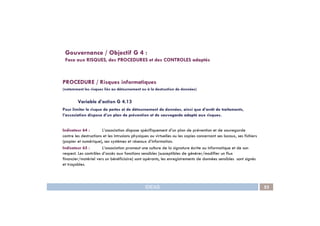 PROCEDURE / Risques informatiques
(notamment les risques liés au détournement ou à la destruction de données)
Variable d’action G 4.13
Pour limiter le risque de pertes et de détournement de données, ainsi que d’arrêt de traitements,
l’association dispose d’un plan de prévention et de sauvegarde adapté aux risques.
Gouvernance / Objectif G 4 :
Face aux RISQUES, des PROCEDURES et des CONTROLES adaptés
IDEAS 53
l’association dispose d’un plan de prévention et de sauvegarde adapté aux risques.
Indicateur 64 : L’association dispose spécifiquement d’un plan de prévention et de sauvegarde
contre les destructions et les intrusions physiques ou virtuelles ou les copies concernant ses locaux, ses fichiers
(papier et numérique), ses systèmes et réseaux d’information.
Indicateur 65 : L’association promeut une culture de la signature écrite ou informatique et de son
respect. Les contrôles d’accès aux fonctions sensibles (susceptibles de générer/modifier un flux
financier/matériel vers un bénéficiaire) sont opérants, les enregistrements de données sensibles sont signés
et traçables.
 