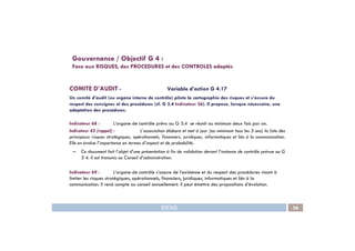 COMITE D’AUDIT - Variable d’action G 4.17
Un comité d’audit (ou organe interne de contrôle) pilote la cartographie des risques et s’assure du
respect des consignes et des procédures (cf. G 3.4 Indicateur 36). Il propose, lorsque nécessaire, une
adaptation des procédures.
Indicateur 68 : L’organe de contrôle prévu au G 3.4 se réunit au minimum deux fois par an.
Gouvernance / Objectif G 4 :
Face aux RISQUES, des PROCEDURES et des CONTROLES adaptés
IDEAS 56
Indicateur 68 : L’organe de contrôle prévu au G 3.4 se réunit au minimum deux fois par an.
Indicateur 43 (rappel) : L’association élabore et met à jour (au minimum tous les 3 ans) la liste des
principaux risques stratégiques, opérationnels, financiers, juridiques, informatiques et liés à la communication.
Elle en évalue l’importance en termes d’impact et de probabilité.
– Ce document fait l’objet d’une présentation à fin de validation devant l‘instance de contrôle prévue au G
3 4. Il est transmis au Conseil d’administration.
Indicateur 69 : L’organe de contrôle s’assure de l’existence et du respect des procédures visant à
limiter les risques stratégiques, opérationnels, financiers, juridiques, informatiques et liés à la
communication. Il rend compte au conseil annuellement. Il peut émettre des propositions d’évolution.
 