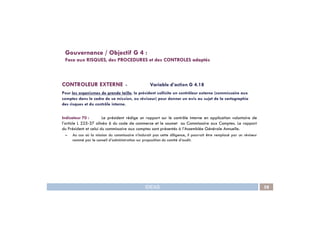 CONTROLEUR EXTERNE - Variable d’action G 4.18
Pour les organismes de grande taille, le président sollicite un contrôleur externe (commissaire aux
comptes dans le cadre de sa mission, ou réviseur) pour donner un avis au sujet de la cartographie
des risques et du contrôle interne.
Gouvernance / Objectif G 4 :
Face aux RISQUES, des PROCEDURES et des CONTROLES adaptés
IDEAS 58
Indicateur 70 : Le président rédige un rapport sur le contrôle interne en application volontaire de
l’article L 225-37 alinéa 6 du code de commerce et le soumet au Commissaire aux Comptes. Le rapport
du Président et celui du commissaire aux comptes sont présentés à l’Assemblée Générale Annuelle.
– Au cas où la mission du commissaire n’inclurait pas cette diligence, il pourrait être remplacé par un réviseur
nommé par le conseil d’administration sur proposition du comité d’audit.
 