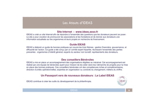 Les Atouts d’IDEAS
Site Internet - www.ideas.asso.fr
IDEAS a créé un site Internet afin de répondre à l’ensemble des questions que les donateurs peuvent se poser.
Le site a pour vocation de promouvoir les associations et les fondations et de donner aux donateurs une
information actualisée sur les organismes et leurs projets en recherche de financement.
Guide IDEAS
IDEAS a élaboré un guide de bonnes pratiques qui couvre les trois thèmes : gestion financière, gouvernance, et
efficacité de l’action. Ce guide a été conçu par un comité expert tripartite, réunissant l’ensemble des parties
prenantes : organismes d’intérêt général, experts du secteur non lucratif, représentants des donateurs.
IDEAS 6
Des conseillers Bénévoles
IDEAS a mis en place un accompagnement des organisations éligibles au mécénat. Cet accompagnement est
réalisé par une équipe de bénévoles ayant pour mission de les aider dans leur démarche de progrès pour la mise
en place des bonnes pratiques. Ces conseillers bénévoles ont des compétences riches et complémentaires,
direction d’unités opérationnelles, expertise en organisation ou conduite du changement, métiers du chiffre.
Un Passeport vers de nouveaux donateurs : Le Label IDEAS
IDEAS contribue à créer les outils du développement de la philanthropie.
 