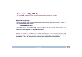 RIGUEUR EDITORIALE
Le contenu des messages publiés est sous la responsabilité du Président (Directeur de la Publication selon la loi du 29-7-
1881 sur la liberté de la Presse -- cf G 4.11)
Variable d’action G 5.1
Le Président s’assure personnellement de la rigueur éditoriale des messages de communication et de
Gouvernance / Objectif G 5 :
Un respect du donateur, dans la communication et la recherche de dons
IDEAS 60
collecte, et de leur conformité à la charte de l’association.
Indicateur 62 (rappel) : Le Président assure un contrôle formel ( a priori ou a posteriori) sur le contenu et la
forme des messages utilisés dans la collecte de fonds. Il veille à la rigueur éditoriale, à la conformité du
message avec la charte de l’association et au respect des règles déontologiques et réglementaires.
 