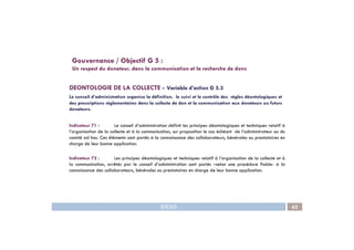 DEONTOLOGIE DE LA COLLECTE - Variable d’action G 5.3
Le conseil d’administration organise la définition, le suivi et le contrôle des règles déontologiques et
des prescriptions règlementaires dans la collecte de don et la communication aux donateurs ou futurs
donateurs.
Indicateur 71 : Le conseil d’administration définit les principes déontologiques et techniques relatif à
Gouvernance / Objectif G 5 :
Un respect du donateur, dans la communication et la recherche de dons
IDEAS 62
Indicateur 71 : Le conseil d’administration définit les principes déontologiques et techniques relatif à
l’organisation de la collecte et à la communication, sur proposition le cas échéant de l’administrateur ou du
comité ad hoc. Ces éléments sont portés à la connaissance des collaborateurs, bénévoles ou prestataires en
charge de leur bonne application.
Indicateur 72 : Les principes déontologiques et techniques relatif à l’organisation de la collecte et à
la communication, arrêtés par le conseil d’administration sont portés –selon une procédure fiable- à la
connaissance des collaborateurs, bénévoles ou prestataires en charge de leur bonne application.
 