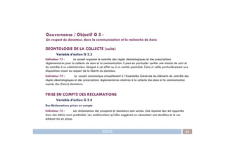 DEONTOLOGIE DE LA COLLECTE (suite)
Variable d’action G 5.3
Indicateur 73 : Le conseil organise le contrôle des règles déontologiques et des prescriptions
règlementaires pour la collecte de dons et la communication. Il peut en particulier confier une mission de suivi et
de contrôle à un administrateur désigné à cet effet ou à un comité spécialisé. Celui-ci veille particulièrement aux
dispositions visant au respect de la liberté du donateur.
Indicateur 74 : Le conseil communique annuellement à l’Assemblée Générale les éléments de contrôle des
règles déontologiques et des prescriptions règlementaires relatives à la collecte des dons et la communication
Gouvernance / Objectif G 5 :
Un respect du donateur, dans la communication et la recherche de dons
IDEAS 63
règles déontologiques et des prescriptions règlementaires relatives à la collecte des dons et la communication
auprès des (futurs) donateurs.
PRISE EN COMPTE DES RECLAMATIONS
Variable d’action G 5.4
Des Réclamations prises en compte
Indicateur 75 : Les réclamations des prospects et donateurs sont suivies. Une réponse leur est apportée
dans des délais maxi préétablis. Les améliorations qu’elles suggèrent ou nécessitent sont étudiées et le cas
échéant mis en place.
 