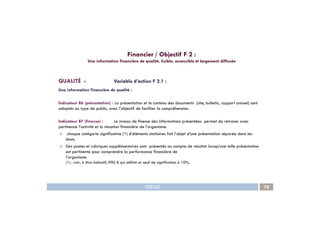 QUALITÉ - Variable d’action F 2.1 :
Une information financière de qualité :
Indicateur 86 (présentation) : La présentation et le contenu des documents (site, bulletin, rapport annuel) sont
adaptés au type de public, avec l’objectif de faciliter la compréhension.
Financier / Objectif F 2 :
Une information financière de qualité, lisible, accessible et largement diffusée
IDEAS 78
Indicateur 87 (finesse) : Le niveau de finesse des informations présentées permet de retracer avec
pertinence l’activité et la situation financière de l’organisme.
chaque catégorie significative (1) d’éléments similaires fait l’objet d’une présentation séparée dans les
états.
Des postes et rubriques supplémentaires sont présentés au compte de résultat lorsqu’une telle présentation
est pertinente pour comprendre la performance financière de
l’organisme.
(1) : voir, à titre indicatif, IFRS 8 qui définit un seuil de signification à 10%.
 